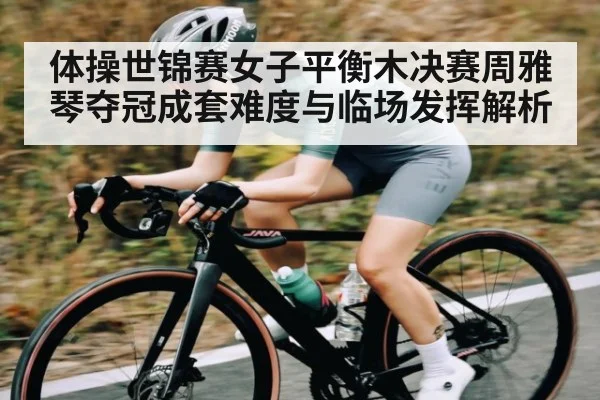 体操世锦赛女子平衡木决赛周雅琴夺冠成套难度与临场发挥解析